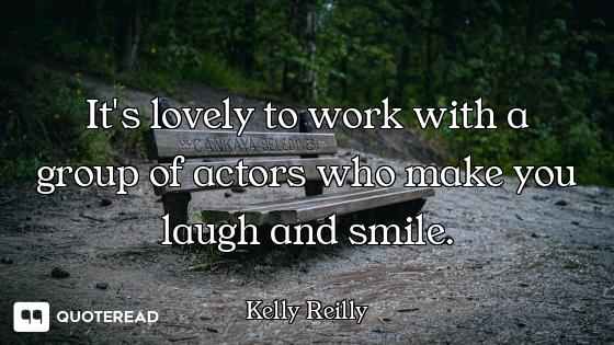 It's lovely to work with a group of actors who make you laugh and smile.