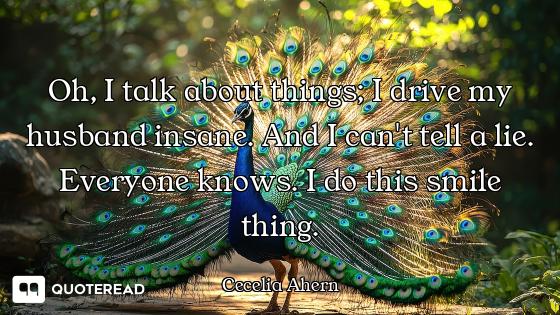 Oh, I talk about things; I drive my husband insane. And I can't tell a lie. Everyone knows. I do thi...