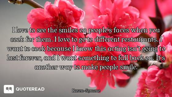I love to see the smiles on people's faces when you cook for them. I love to go to different restaur...