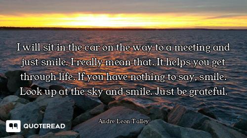 I will sit in the car on the way to a meeting and just smile. I really mean that. It helps you get t...