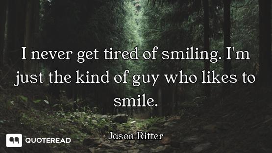 I never get tired of smiling. I'm just the kind of guy who likes to smile.