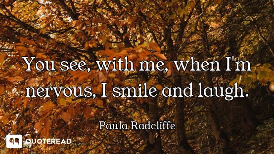 You see, with me, when I'm nervous, I smile and laugh.