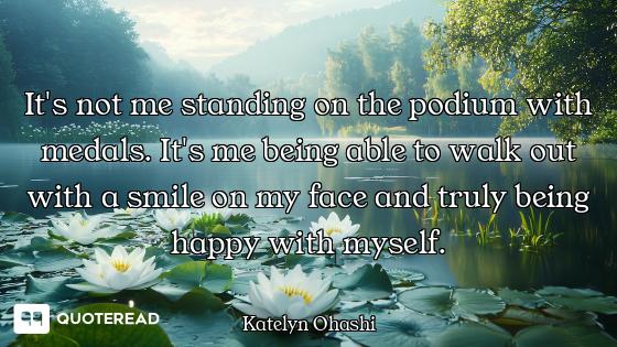 It's not me standing on the podium with medals. It's me being able to walk out with a smile on my fa...
