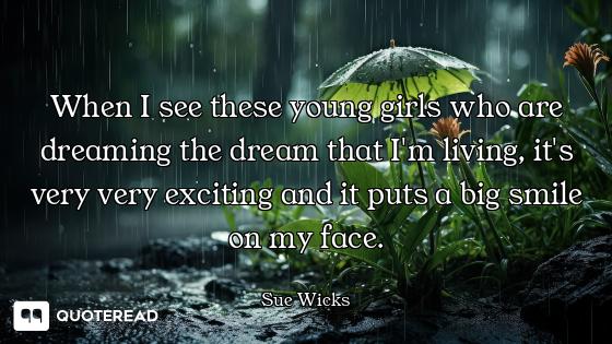 When I see these young girls who are dreaming the dream that I'm living, it's very very exciting and...