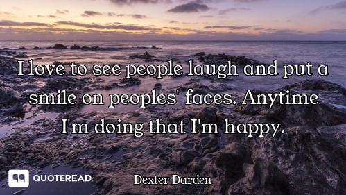 I love to see people laugh and put a smile on peoples' faces. Anytime I'm doing that I'm happy.
