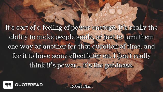 It's sort of a feeling of power onstage. It's really the ability to make people smile, or just to tu...