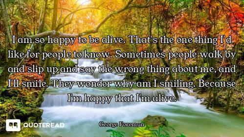 I am so happy to be alive. That's the one thing I'd like for people to know. Sometimes people walk b...
