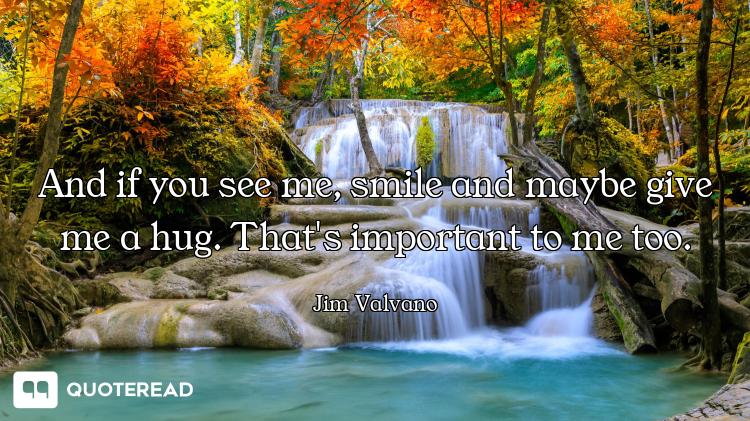 And if you see me, smile and maybe give me a hug. That's important to me too.