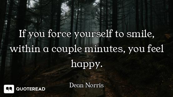 If you force yourself to smile, within a couple minutes, you feel happy.