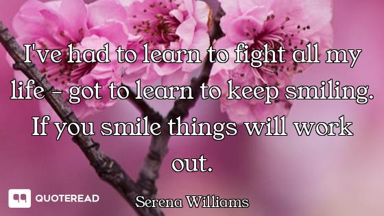 I've had to learn to fight all my life - got to learn to keep smiling. If you smile things will work...