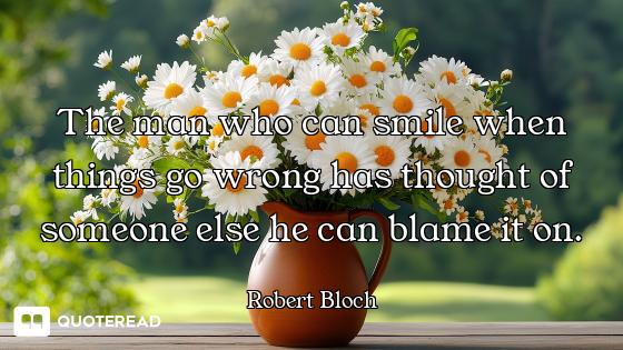 The man who can smile when things go wrong has thought of someone else he can blame it on.