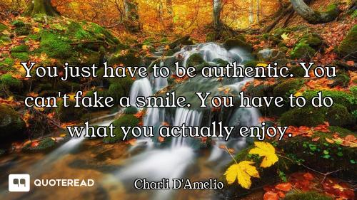 You just have to be authentic. You can't fake a smile. You have to do what you actually enjoy.