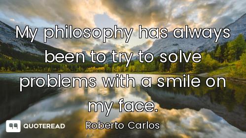 My philosophy has always been to try to solve problems with a smile on my face.