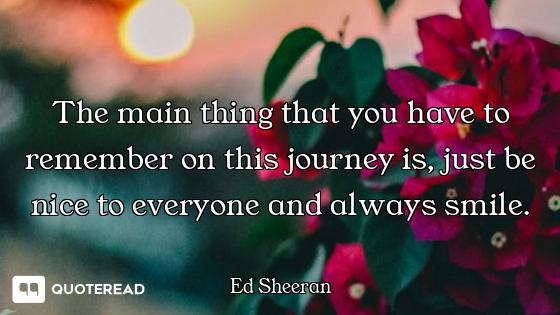 The main thing that you have to remember on this journey is, just be nice to everyone and always smi...