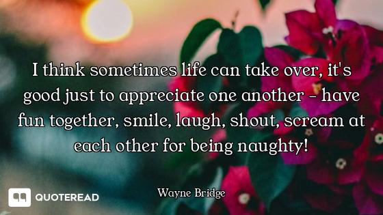 I think sometimes life can take over, it's good just to appreciate one another - have fun together,...