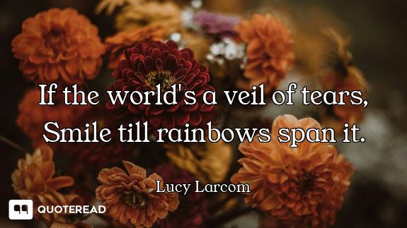If the world's a veil of tears, Smile till rainbows span it.