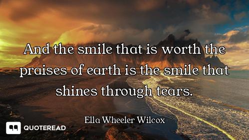 And the smile that is worth the praises of earth is the smile that shines through tears.