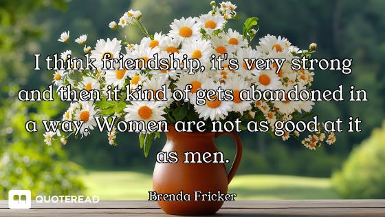 I think friendship, it's very strong and then it kind of gets abandoned in a way. Women are not as g...