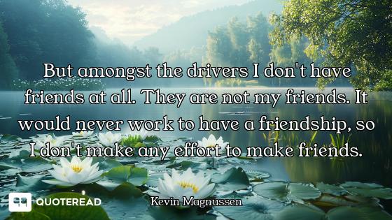 But amongst the drivers I don't have friends at all. They are not my friends. It would never work to...