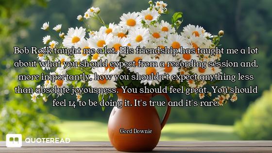 Bob Rock taught me a lot. His friendship has taught me a lot about what you should expect from a rec...