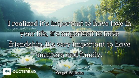 I realized it's important to have love in your life, it's important to have friendship, it's very im...