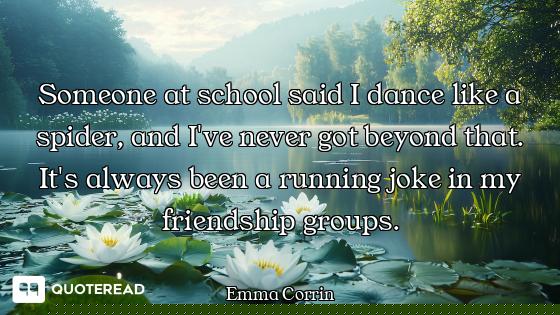 Someone at school said I dance like a spider, and I've never got beyond that. It's always been a run...