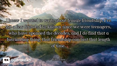 I knew I wanted to write about female friendship. I've got a few friends I've known since we were te...