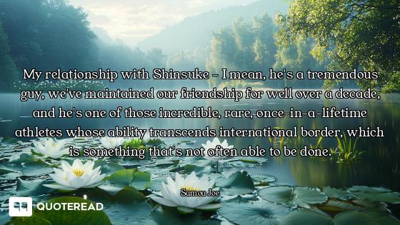 My relationship with Shinsuke - I mean, he's a tremendous guy, we've maintained our friendship for w...