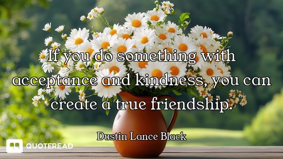 If you do something with acceptance and kindness, you can create a true friendship.