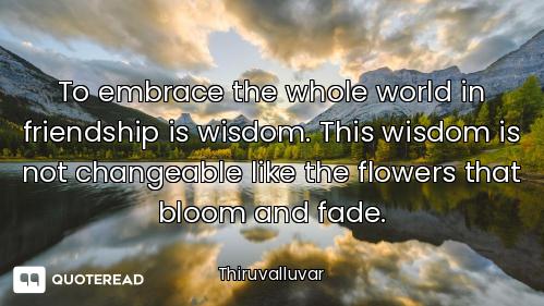 To embrace the whole world in friendship is wisdom. This wisdom is not changeable like the flowers t...