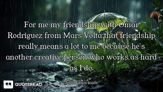 For me my friendship with Omar Rodriguez from Mars Volta that friendship really means a lot to me be...