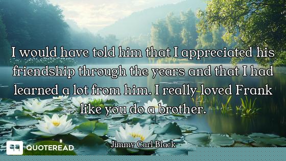 I would have told him that I appreciated his friendship through the years and that I had learned a l...