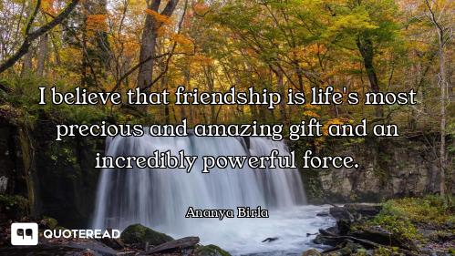 I believe that friendship is life's most precious and amazing gift and an incredibly powerful force.