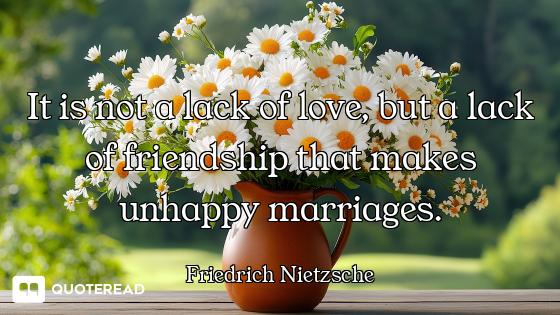 It is not a lack of love, but a lack of friendship that makes unhappy marriages.