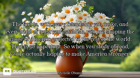 The fact is, with every friendship you make, and every bond of trust you establish, you are shaping...