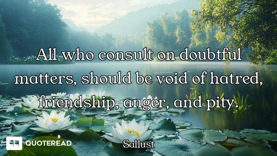 All who consult on doubtful matters, should be void of hatred, friendship, anger, and pity.