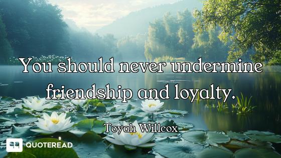 You should never undermine friendship and loyalty.