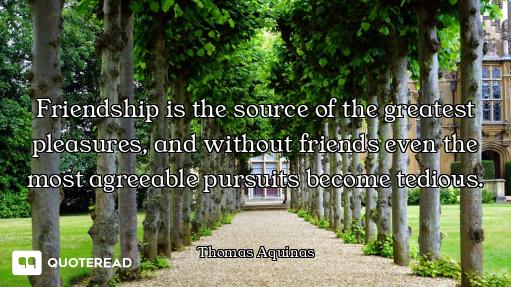 Friendship is the source of the greatest pleasures, and without friends even the most agreeable purs...
