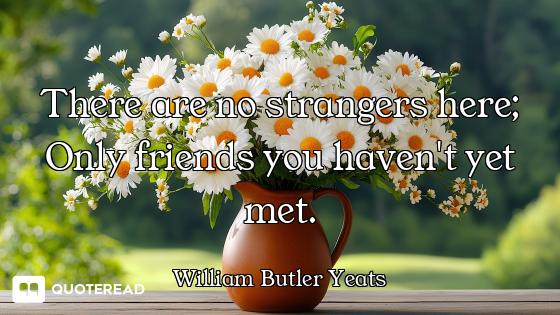 There are no strangers here; Only friends you haven't yet met.