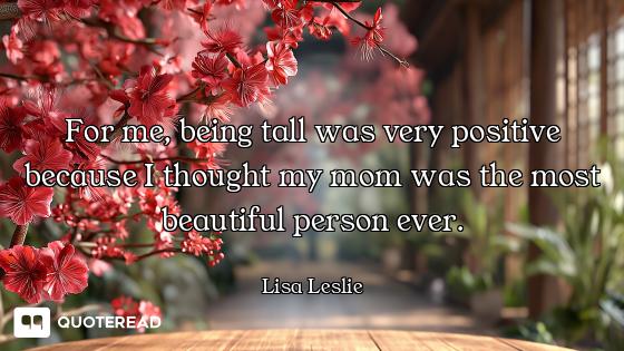 For me, being tall was very positive because I thought my mom was the most beautiful person ever.