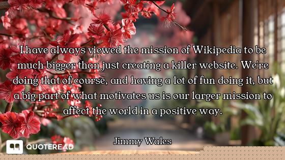 I have always viewed the mission of Wikipedia to be much bigger than just creating a killer website....