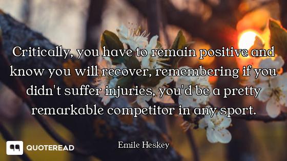 Critically, you have to remain positive and know you will recover, remembering if you didn't suffer...