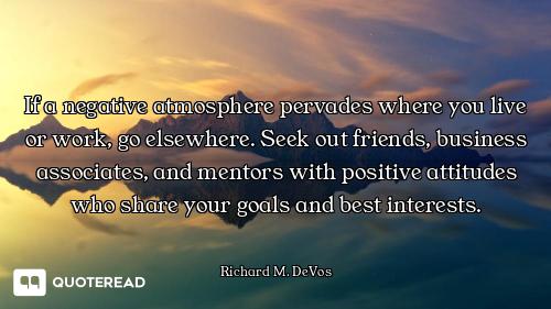 If a negative atmosphere pervades where you live or work, go elsewhere. Seek out friends, business a...