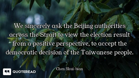 We sincerely ask the Beijing authorities across the Strait to view the election result from a positi...