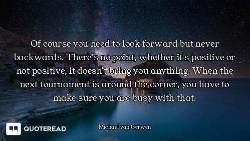 Of course you need to look forward but never backwards. There's no point, whether it's positive or n...