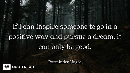 If I can inspire someone to go in a positive way and pursue a dream, it can only be good.