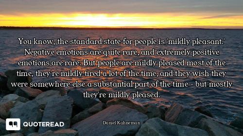 You know, the standard state for people is 'mildly pleasant.' Negative emotions are quite rare, and...