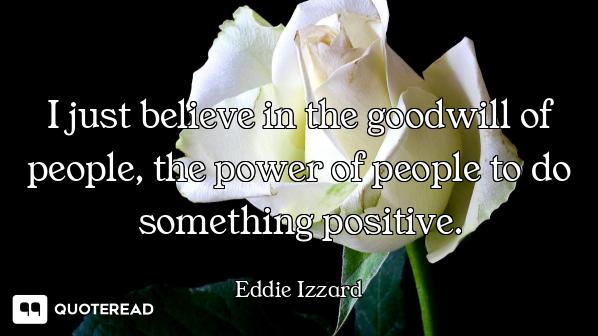 I just believe in the goodwill of people, the power of people to do something positive.