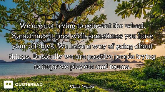 We are not trying to reinvent the wheel. Sometimes it goes well, sometimes you have your off days. W...