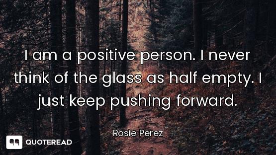 I am a positive person. I never think of the glass as half empty. I just keep pushing forward.